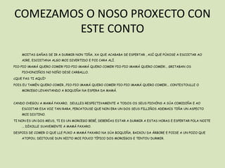 COMEZAMOS O NOSO PROXECTO CON
         ESTE CONTO
    MOITAS GAÑAS DE IR A DURMIR NON TIÑA, XA QUE ACABABA DE ESPERTAR , ASÍ QUE PÚXOSE A ESCOITAR AO
    AIRE, ESCOITANA ALGO MOI DIVERTIDO E FOI CARA ALÍ.

PIO-PIO ¡MAMÁ QUERO COMER! PIO-PIO ¡MAMÁ QUERO COMER! PIO-PIO ¡MAMÁ QUERO COMER!... GRITABAN OS
    PICHONCIÑOS NO NIÑO DESE CARBALLO.

¿QUE FAS TI AQUÍ?

POIS EU TAMÉN QUERO COMER...PIO-PIO ¡MAMÁ QUERO COMER! PIO-PIO ¡MAMÁ QUERO COMER!... CONTESTOULLE O
    MORCEGO LEVANTANDO A BOQUIÑA NA ESPERA DA MAMÁ.



CANDO CHEGOU A MAMÁ PAXARO, DEULLES RESPECTIVAMENTE A TODOS OS SEUS PICHÓNS A SÚA COMIDIÑA E AO
    ESCOITAR ESA VOZ TAN RARA, PERCATOUSE QUE NON ERA UN DOS SEUS FILLIÑOS ADEMAIS TIÑA UN ASPECTO
    MOI DISTINO.

TI NON ES UN DOS MEUS, TI ES UN MORCEGO BEBÉ, DEBERÍAS ESTAR A DURMIR A ESTAS HORAS E ESPERTAR POLA NOITE
    ... DÍXOLLE SUAVEMENTE A MAMÁ PAXARO.

DESPOIS DE COMER O QUE LLE PUXO A MAMÁ PAXARO NA SÚA BOQUIÑA, BAIXOU DA ÁRBORE E FOISE A UN POZO QUE
    ATOPOU, DEITOUSE DUN XEITO MOI POUCO TÍPICO DOS MORCEGOS E TENTOU DURMIR.
 