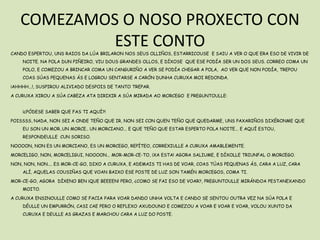 COMEZAMOS O NOSO PROXECTO CON
            ESTE CONTO
CANDO ESPERTOU, UNS RAIOS DA LÚA BRILARON NOS SEUS OLLIÑOS, ESTARRICOUSE E SAIU A VER O QUE ERA ESO DE VIVIR DE
    NOITE. NA POLA DUN PIÑEIRO, VIU DOUS GRANDES OLLOS, E DÍXOSE QUE ESE PODÍA SER UN DOS SEUS. CORREO COMA UN
    POLO, E COMEZOU A BRINCAR COMA UN CANGURIÑO A VER SE PODÍA CHEGAR A POLA, AO VER QUE NON PODÍA, TREPOU
    COAS SÚAS PEQUENAS ÁS E LOGROU SENTARSE A CARÓN DUNHA CURUXA MOI REDONDA.

¡AHHHH...!, SUSPIROU ALIVIADO DESPOIS DE TANTO TREPAR.

A CURUXA XIROU A SÚA CABEZA ATA DIRIXIR A SÚA MIRADA AO MORCEGO E PREGUNTOULLE:


    ¡¿PÓDESE SABER QUE FAS TI AQUÍ?!

POISSSS, NADA, NON SEI A ONDE TEÑO QUE IR, NON SEI CON QUEN TEÑO QUE QUEDARME, UNS PAXARIÑOS DIXÉRONME QUE
    EU SON UN MOR..UN MORCE.. UN MORCIANO... E QUE TEÑO QUE ESTAR ESPERTO POLA NOITE... E AQUÍ ESTOU,
    RESPONDEULLE CUN SORISO.

NOOOON, NON ES UN MORCIANO, ES UN MORCEGO, REPÍTEO, CORREXIULLE A CURUXA AMABLEMENTE.

MORCELIGO, NON, MORCELIGUI, NOOOON... MOR-MOR-CE-TO, ¡XA ESTA! AGORA SALIUME, E DÍXOLLE TRIUNFAL O MORCEGO.

NON, NON, NON.... ES MOR-CE-GO, DIXO A CURUXA, E ADEMAIS TI HAS DE VOAR, COAS TÚAS PEQUENAS ÁS, CARA A LUZ, CARA
    ALÍ, AQUELAS COUSIÑAS QUE VOAN BAIXO ESE POSTE DE LUZ SON TAMÉN MORCEGOS, COMA TI.

MOR-CE-GO, AGORA DÍXENO BEN ¡QUE BEEEEN! PERO, ¿COMO SE FAI ESO DE VOAR?, PREGUNTOULLE MIRÁNDOA PESTANEXANDO
    MOITO.

A CURUXA ENSINOULLE COMO SE FACIA PARA VOAR DANDO UNHA VOLTA E CANDO SE SENTOU OUTRA VEZ NA SÚA POLA E
    DÉULLE UN EMPURRÓN, CASI CAE PERO O REFLEXO AXUDOUNO E COMEZOU A VOAR E VOAR E VOAR, VOLOU XUNTO DA
    CURUXA E DEULLE AS GRAZAS E MARCHOU CARA A LUZ DO POSTE.
 