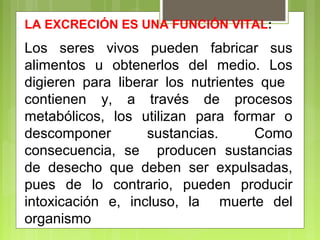 LA EXCRECIÓN ES UNA FUNCIÓN VITAL:
Los seres vivos pueden fabricar sus
alimentos u obtenerlos del medio. Los
digieren para liberar los nutrientes que
contienen y, a través de procesos
metabólicos, los utilizan para formar o
descomponer sustancias. Como
consecuencia, se producen sustancias
de desecho que deben ser expulsadas,
pues de lo contrario, pueden producir
intoxicación e, incluso, la muerte del
organismo
 