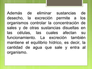 Además de eliminar sustancias de
desecho, la excreción permite a los
organismos controlar la concentración de
sales y de otras sustancias disueltas en
las células, las cuales afectan su
funcionamiento. La excreción también
mantiene el equilibrio hídrico, es decir, la
cantidad de agua que sale y entra al
organismo.
 