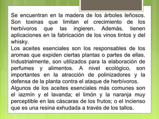 Se encuentran en la madera de los árboles leñosos.
Son toxinas que limitan el crecimiento de los
herbívoros que las ingieren. Además, tienen
aplicaciones en la fabricación de los vinos tintos y del
whisky.
Los aceites esenciales son los responsables de los
aromas que expiden ciertas plantas o partes de ellas.
Industrialmente, son utilizados para la elaboración de
perfumes y alimentos. A nivel ecológico, son
importantes en la atracción de polinizadores y la
defensa de la planta contra el ataque de herbívoros.
Algunos de los aceites esenciales más comunes son
el iazmín y el lavanda; el limón y la naranja muy
perceptible en las cáscaras de los frutos; o el incienso
que es una resina exhudada a través de los tallos.
 
