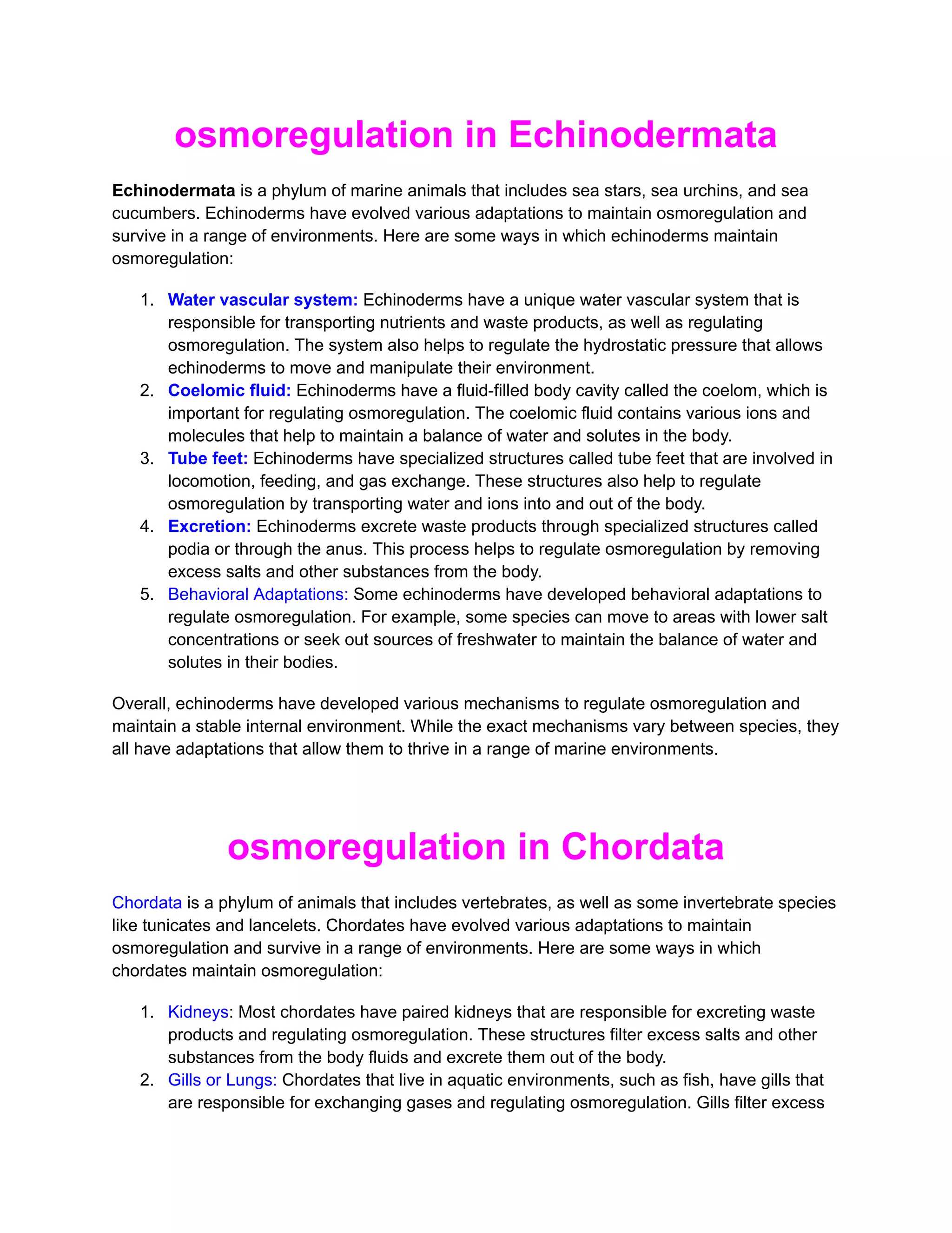 osmoregulation in Echinodermata
Echinodermata is a phylum of marine animals that includes sea stars, sea urchins, and sea
cucumbers. Echinoderms have evolved various adaptations to maintain osmoregulation and
survive in a range of environments. Here are some ways in which echinoderms maintain
osmoregulation:
1. Water vascular system: Echinoderms have a unique water vascular system that is
responsible for transporting nutrients and waste products, as well as regulating
osmoregulation. The system also helps to regulate the hydrostatic pressure that allows
echinoderms to move and manipulate their environment.
2. Coelomic fluid: Echinoderms have a fluid-filled body cavity called the coelom, which is
important for regulating osmoregulation. The coelomic fluid contains various ions and
molecules that help to maintain a balance of water and solutes in the body.
3. Tube feet: Echinoderms have specialized structures called tube feet that are involved in
locomotion, feeding, and gas exchange. These structures also help to regulate
osmoregulation by transporting water and ions into and out of the body.
4. Excretion: Echinoderms excrete waste products through specialized structures called
podia or through the anus. This process helps to regulate osmoregulation by removing
excess salts and other substances from the body.
5. Behavioral Adaptations: Some echinoderms have developed behavioral adaptations to
regulate osmoregulation. For example, some species can move to areas with lower salt
concentrations or seek out sources of freshwater to maintain the balance of water and
solutes in their bodies.
Overall, echinoderms have developed various mechanisms to regulate osmoregulation and
maintain a stable internal environment. While the exact mechanisms vary between species, they
all have adaptations that allow them to thrive in a range of marine environments.
osmoregulation in Chordata
Chordata is a phylum of animals that includes vertebrates, as well as some invertebrate species
like tunicates and lancelets. Chordates have evolved various adaptations to maintain
osmoregulation and survive in a range of environments. Here are some ways in which
chordates maintain osmoregulation:
1. Kidneys: Most chordates have paired kidneys that are responsible for excreting waste
products and regulating osmoregulation. These structures filter excess salts and other
substances from the body fluids and excrete them out of the body.
2. Gills or Lungs: Chordates that live in aquatic environments, such as fish, have gills that
are responsible for exchanging gases and regulating osmoregulation. Gills filter excess
 