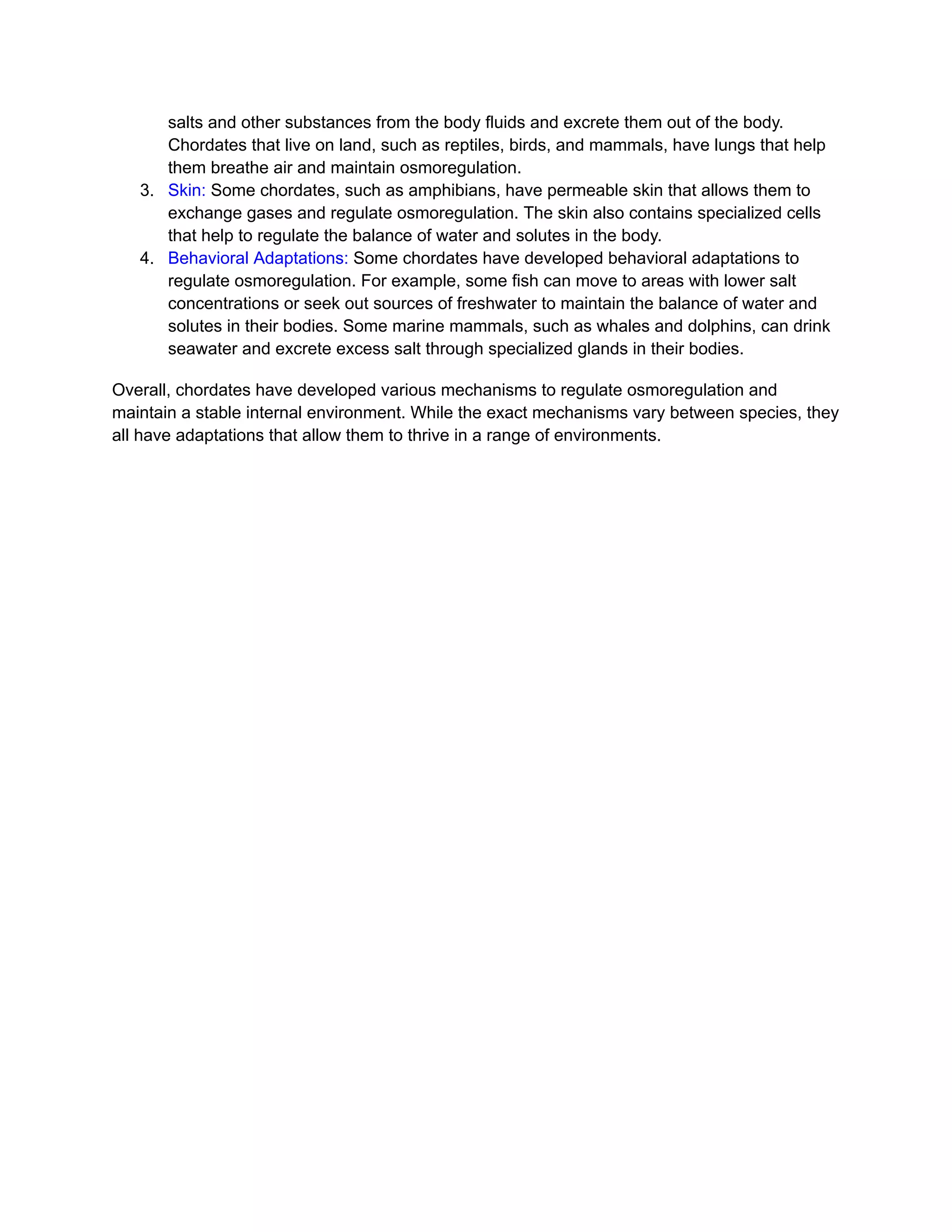 salts and other substances from the body fluids and excrete them out of the body.
Chordates that live on land, such as reptiles, birds, and mammals, have lungs that help
them breathe air and maintain osmoregulation.
3. Skin: Some chordates, such as amphibians, have permeable skin that allows them to
exchange gases and regulate osmoregulation. The skin also contains specialized cells
that help to regulate the balance of water and solutes in the body.
4. Behavioral Adaptations: Some chordates have developed behavioral adaptations to
regulate osmoregulation. For example, some fish can move to areas with lower salt
concentrations or seek out sources of freshwater to maintain the balance of water and
solutes in their bodies. Some marine mammals, such as whales and dolphins, can drink
seawater and excrete excess salt through specialized glands in their bodies.
Overall, chordates have developed various mechanisms to regulate osmoregulation and
maintain a stable internal environment. While the exact mechanisms vary between species, they
all have adaptations that allow them to thrive in a range of environments.
 