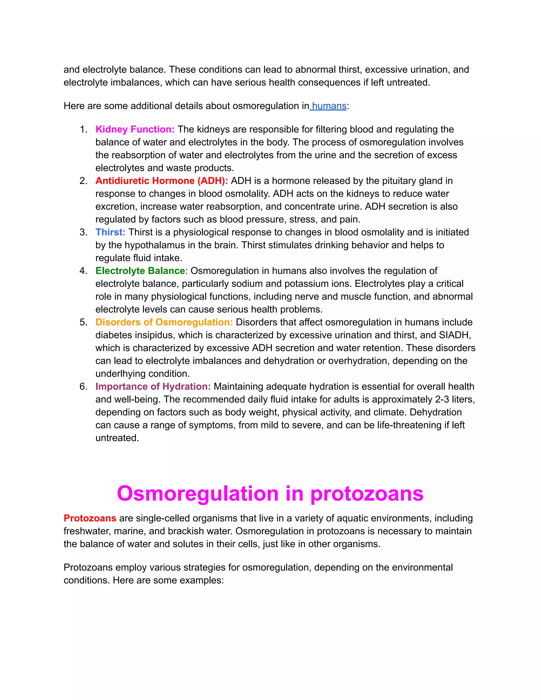 and electrolyte balance. These conditions can lead to abnormal thirst, excessive urination, and
electrolyte imbalances, which can have serious health consequences if left untreated.
Here are some additional details about osmoregulation in humans:
1. Kidney Function: The kidneys are responsible for filtering blood and regulating the
balance of water and electrolytes in the body. The process of osmoregulation involves
the reabsorption of water and electrolytes from the urine and the secretion of excess
electrolytes and waste products.
2. Antidiuretic Hormone (ADH): ADH is a hormone released by the pituitary gland in
response to changes in blood osmolality. ADH acts on the kidneys to reduce water
excretion, increase water reabsorption, and concentrate urine. ADH secretion is also
regulated by factors such as blood pressure, stress, and pain.
3. Thirst: Thirst is a physiological response to changes in blood osmolality and is initiated
by the hypothalamus in the brain. Thirst stimulates drinking behavior and helps to
regulate fluid intake.
4. Electrolyte Balance: Osmoregulation in humans also involves the regulation of
electrolyte balance, particularly sodium and potassium ions. Electrolytes play a critical
role in many physiological functions, including nerve and muscle function, and abnormal
electrolyte levels can cause serious health problems.
5. Disorders of Osmoregulation: Disorders that affect osmoregulation in humans include
diabetes insipidus, which is characterized by excessive urination and thirst, and SIADH,
which is characterized by excessive ADH secretion and water retention. These disorders
can lead to electrolyte imbalances and dehydration or overhydration, depending on the
underlhying condition.
6. Importance of Hydration: Maintaining adequate hydration is essential for overall health
and well-being. The recommended daily fluid intake for adults is approximately 2-3 liters,
depending on factors such as body weight, physical activity, and climate. Dehydration
can cause a range of symptoms, from mild to severe, and can be life-threatening if left
untreated.
Osmoregulation in protozoans
Protozoans are single-celled organisms that live in a variety of aquatic environments, including
freshwater, marine, and brackish water. Osmoregulation in protozoans is necessary to maintain
the balance of water and solutes in their cells, just like in other organisms.
Protozoans employ various strategies for osmoregulation, depending on the environmental
conditions. Here are some examples:
 