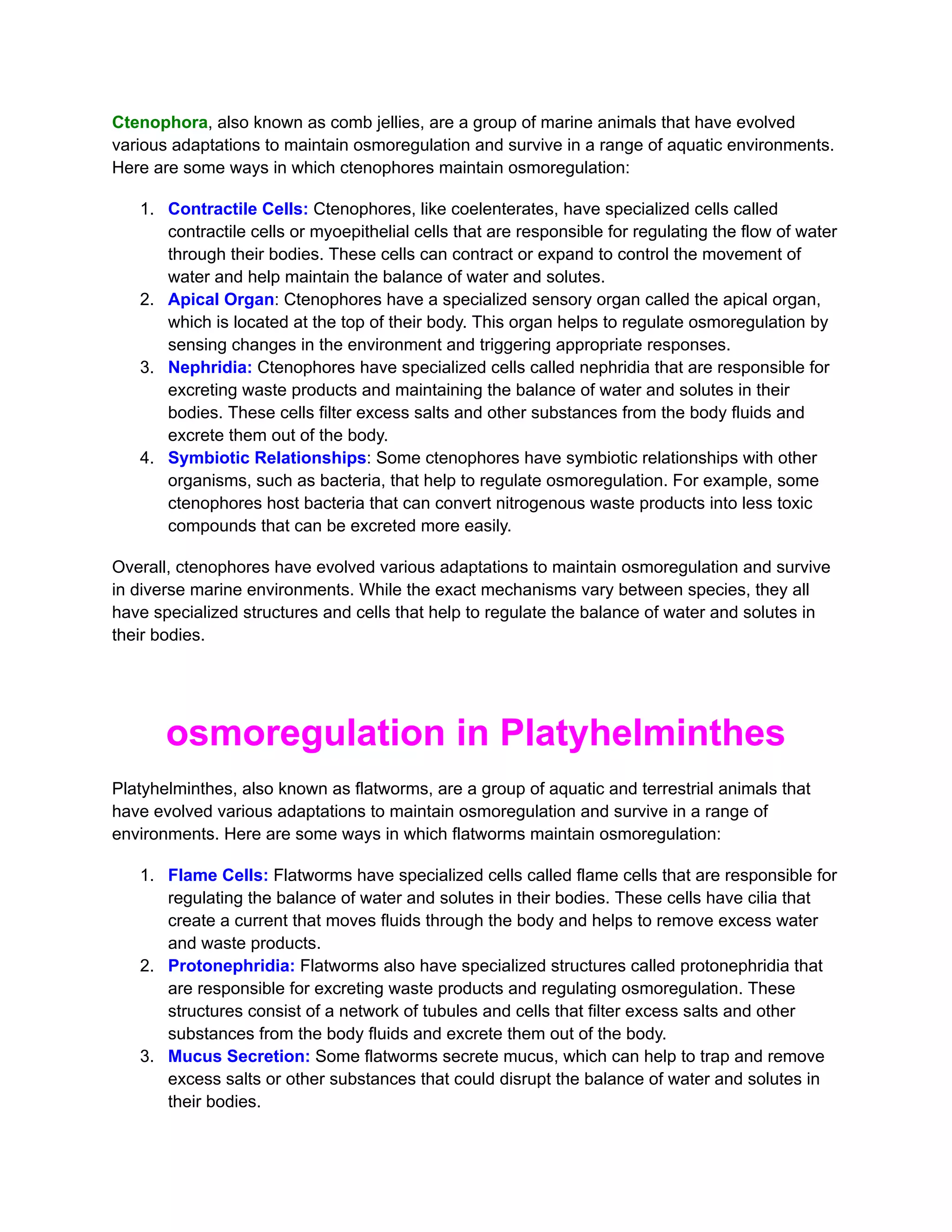 Ctenophora, also known as comb jellies, are a group of marine animals that have evolved
various adaptations to maintain osmoregulation and survive in a range of aquatic environments.
Here are some ways in which ctenophores maintain osmoregulation:
1. Contractile Cells: Ctenophores, like coelenterates, have specialized cells called
contractile cells or myoepithelial cells that are responsible for regulating the flow of water
through their bodies. These cells can contract or expand to control the movement of
water and help maintain the balance of water and solutes.
2. Apical Organ: Ctenophores have a specialized sensory organ called the apical organ,
which is located at the top of their body. This organ helps to regulate osmoregulation by
sensing changes in the environment and triggering appropriate responses.
3. Nephridia: Ctenophores have specialized cells called nephridia that are responsible for
excreting waste products and maintaining the balance of water and solutes in their
bodies. These cells filter excess salts and other substances from the body fluids and
excrete them out of the body.
4. Symbiotic Relationships: Some ctenophores have symbiotic relationships with other
organisms, such as bacteria, that help to regulate osmoregulation. For example, some
ctenophores host bacteria that can convert nitrogenous waste products into less toxic
compounds that can be excreted more easily.
Overall, ctenophores have evolved various adaptations to maintain osmoregulation and survive
in diverse marine environments. While the exact mechanisms vary between species, they all
have specialized structures and cells that help to regulate the balance of water and solutes in
their bodies.
osmoregulation in Platyhelminthes
Platyhelminthes, also known as flatworms, are a group of aquatic and terrestrial animals that
have evolved various adaptations to maintain osmoregulation and survive in a range of
environments. Here are some ways in which flatworms maintain osmoregulation:
1. Flame Cells: Flatworms have specialized cells called flame cells that are responsible for
regulating the balance of water and solutes in their bodies. These cells have cilia that
create a current that moves fluids through the body and helps to remove excess water
and waste products.
2. Protonephridia: Flatworms also have specialized structures called protonephridia that
are responsible for excreting waste products and regulating osmoregulation. These
structures consist of a network of tubules and cells that filter excess salts and other
substances from the body fluids and excrete them out of the body.
3. Mucus Secretion: Some flatworms secrete mucus, which can help to trap and remove
excess salts or other substances that could disrupt the balance of water and solutes in
their bodies.
 