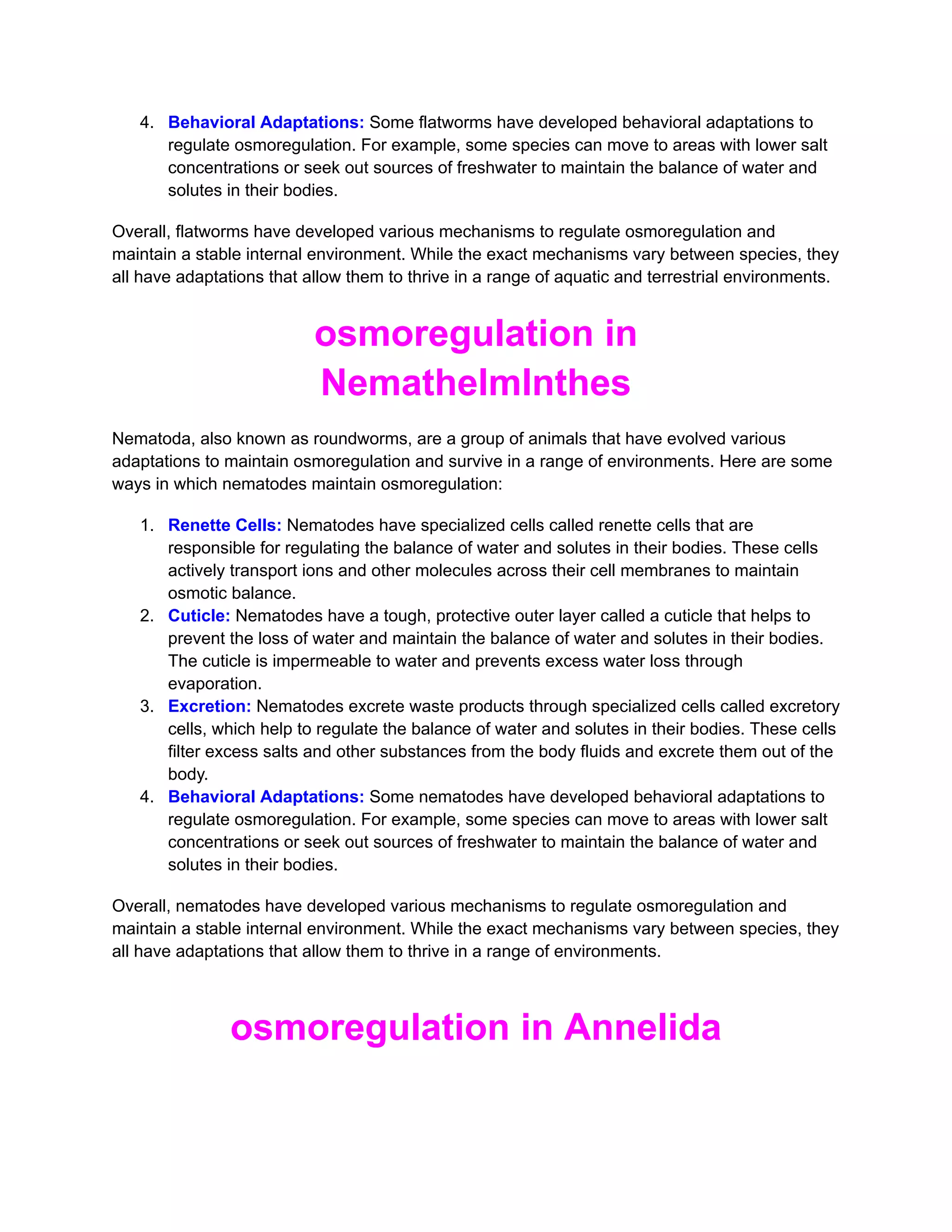 4. Behavioral Adaptations: Some flatworms have developed behavioral adaptations to
regulate osmoregulation. For example, some species can move to areas with lower salt
concentrations or seek out sources of freshwater to maintain the balance of water and
solutes in their bodies.
Overall, flatworms have developed various mechanisms to regulate osmoregulation and
maintain a stable internal environment. While the exact mechanisms vary between species, they
all have adaptations that allow them to thrive in a range of aquatic and terrestrial environments.
osmoregulation in
Nemathelmlnthes
Nematoda, also known as roundworms, are a group of animals that have evolved various
adaptations to maintain osmoregulation and survive in a range of environments. Here are some
ways in which nematodes maintain osmoregulation:
1. Renette Cells: Nematodes have specialized cells called renette cells that are
responsible for regulating the balance of water and solutes in their bodies. These cells
actively transport ions and other molecules across their cell membranes to maintain
osmotic balance.
2. Cuticle: Nematodes have a tough, protective outer layer called a cuticle that helps to
prevent the loss of water and maintain the balance of water and solutes in their bodies.
The cuticle is impermeable to water and prevents excess water loss through
evaporation.
3. Excretion: Nematodes excrete waste products through specialized cells called excretory
cells, which help to regulate the balance of water and solutes in their bodies. These cells
filter excess salts and other substances from the body fluids and excrete them out of the
body.
4. Behavioral Adaptations: Some nematodes have developed behavioral adaptations to
regulate osmoregulation. For example, some species can move to areas with lower salt
concentrations or seek out sources of freshwater to maintain the balance of water and
solutes in their bodies.
Overall, nematodes have developed various mechanisms to regulate osmoregulation and
maintain a stable internal environment. While the exact mechanisms vary between species, they
all have adaptations that allow them to thrive in a range of environments.
osmoregulation in Annelida
 