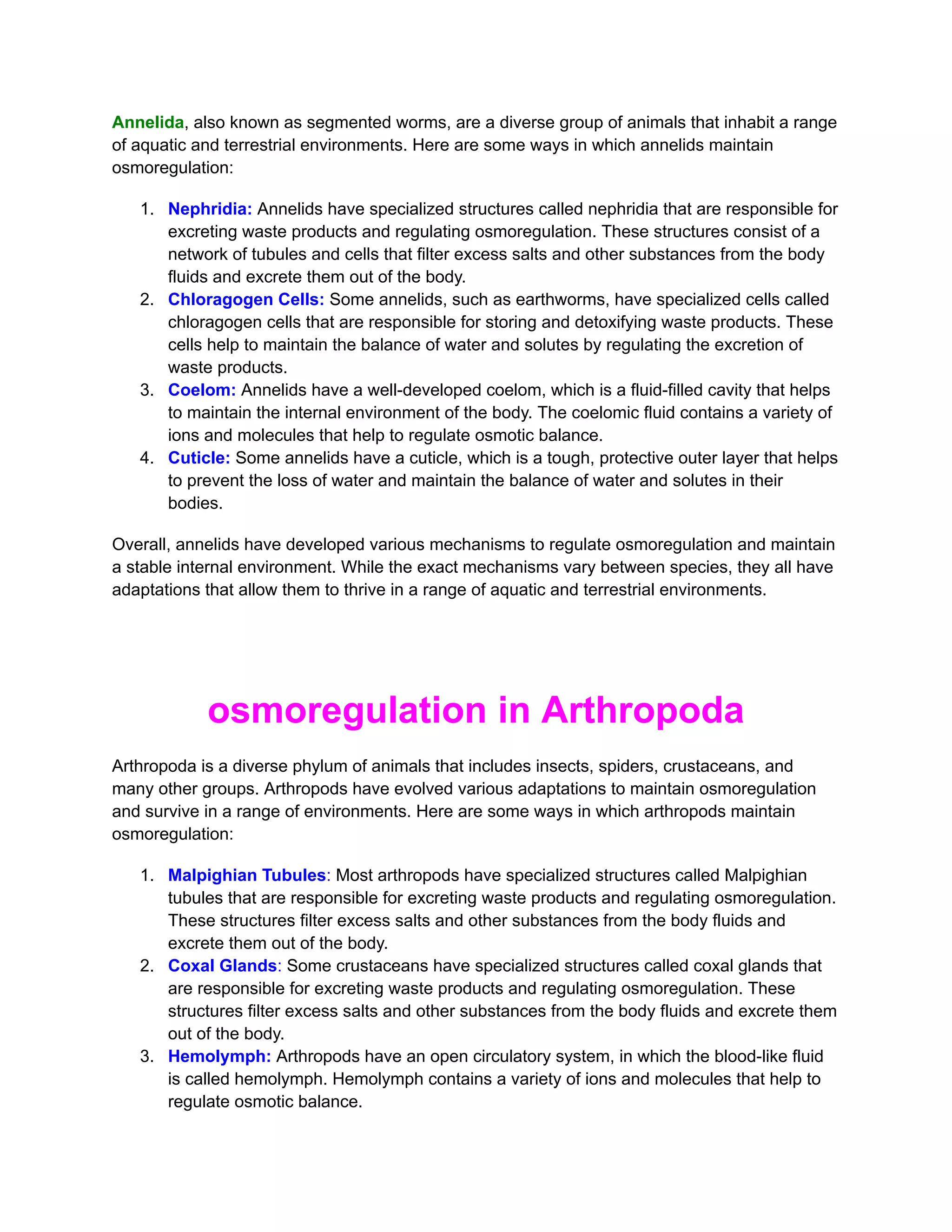Annelida, also known as segmented worms, are a diverse group of animals that inhabit a range
of aquatic and terrestrial environments. Here are some ways in which annelids maintain
osmoregulation:
1. Nephridia: Annelids have specialized structures called nephridia that are responsible for
excreting waste products and regulating osmoregulation. These structures consist of a
network of tubules and cells that filter excess salts and other substances from the body
fluids and excrete them out of the body.
2. Chloragogen Cells: Some annelids, such as earthworms, have specialized cells called
chloragogen cells that are responsible for storing and detoxifying waste products. These
cells help to maintain the balance of water and solutes by regulating the excretion of
waste products.
3. Coelom: Annelids have a well-developed coelom, which is a fluid-filled cavity that helps
to maintain the internal environment of the body. The coelomic fluid contains a variety of
ions and molecules that help to regulate osmotic balance.
4. Cuticle: Some annelids have a cuticle, which is a tough, protective outer layer that helps
to prevent the loss of water and maintain the balance of water and solutes in their
bodies.
Overall, annelids have developed various mechanisms to regulate osmoregulation and maintain
a stable internal environment. While the exact mechanisms vary between species, they all have
adaptations that allow them to thrive in a range of aquatic and terrestrial environments.
osmoregulation in Arthropoda
Arthropoda is a diverse phylum of animals that includes insects, spiders, crustaceans, and
many other groups. Arthropods have evolved various adaptations to maintain osmoregulation
and survive in a range of environments. Here are some ways in which arthropods maintain
osmoregulation:
1. Malpighian Tubules: Most arthropods have specialized structures called Malpighian
tubules that are responsible for excreting waste products and regulating osmoregulation.
These structures filter excess salts and other substances from the body fluids and
excrete them out of the body.
2. Coxal Glands: Some crustaceans have specialized structures called coxal glands that
are responsible for excreting waste products and regulating osmoregulation. These
structures filter excess salts and other substances from the body fluids and excrete them
out of the body.
3. Hemolymph: Arthropods have an open circulatory system, in which the blood-like fluid
is called hemolymph. Hemolymph contains a variety of ions and molecules that help to
regulate osmotic balance.
 