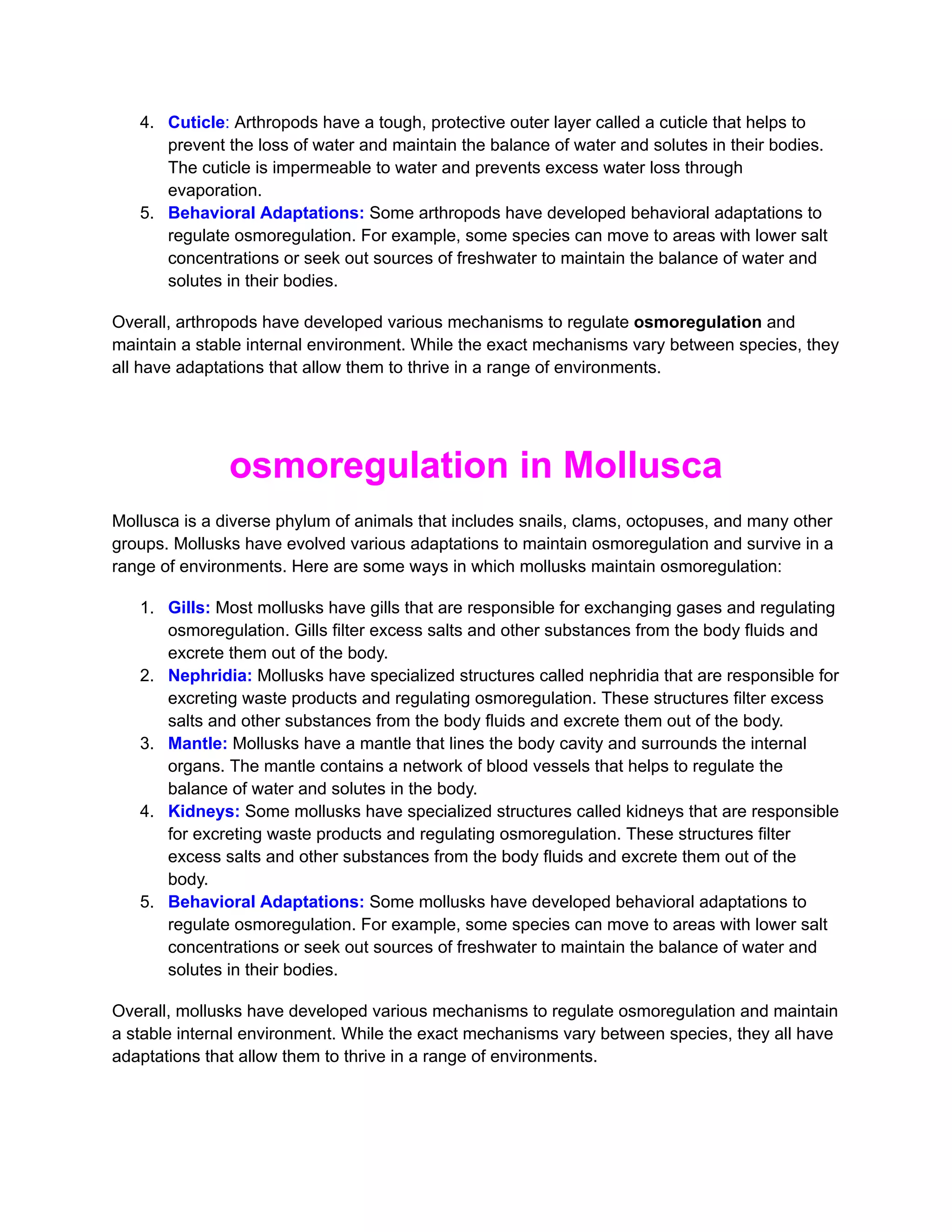 4. Cuticle: Arthropods have a tough, protective outer layer called a cuticle that helps to
prevent the loss of water and maintain the balance of water and solutes in their bodies.
The cuticle is impermeable to water and prevents excess water loss through
evaporation.
5. Behavioral Adaptations: Some arthropods have developed behavioral adaptations to
regulate osmoregulation. For example, some species can move to areas with lower salt
concentrations or seek out sources of freshwater to maintain the balance of water and
solutes in their bodies.
Overall, arthropods have developed various mechanisms to regulate osmoregulation and
maintain a stable internal environment. While the exact mechanisms vary between species, they
all have adaptations that allow them to thrive in a range of environments.
osmoregulation in Mollusca
Mollusca is a diverse phylum of animals that includes snails, clams, octopuses, and many other
groups. Mollusks have evolved various adaptations to maintain osmoregulation and survive in a
range of environments. Here are some ways in which mollusks maintain osmoregulation:
1. Gills: Most mollusks have gills that are responsible for exchanging gases and regulating
osmoregulation. Gills filter excess salts and other substances from the body fluids and
excrete them out of the body.
2. Nephridia: Mollusks have specialized structures called nephridia that are responsible for
excreting waste products and regulating osmoregulation. These structures filter excess
salts and other substances from the body fluids and excrete them out of the body.
3. Mantle: Mollusks have a mantle that lines the body cavity and surrounds the internal
organs. The mantle contains a network of blood vessels that helps to regulate the
balance of water and solutes in the body.
4. Kidneys: Some mollusks have specialized structures called kidneys that are responsible
for excreting waste products and regulating osmoregulation. These structures filter
excess salts and other substances from the body fluids and excrete them out of the
body.
5. Behavioral Adaptations: Some mollusks have developed behavioral adaptations to
regulate osmoregulation. For example, some species can move to areas with lower salt
concentrations or seek out sources of freshwater to maintain the balance of water and
solutes in their bodies.
Overall, mollusks have developed various mechanisms to regulate osmoregulation and maintain
a stable internal environment. While the exact mechanisms vary between species, they all have
adaptations that allow them to thrive in a range of environments.
 