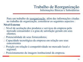 Trabalho de Reorganização Informações Básicas e Subsidiárias Para um trabalho de  reorganização , além das informações citadas no trabalho de organização, considerar os seguintes aspectos : Nível Externo ∴  Nível de aceitação dos produtos e serviços da empresa pelo mercado consumidor e o grau de satisfação gerado em seus clientes; ∴  Potencialidade de seus fornecedores; ∴   Capacidade tecnológica da empresa em relação aos seus concorrentes ∴   Posição em relação à competitividade no mercado local e regional; ∴  Posicionamento da imagem institucional da empresa. 