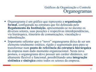 Gráficos de Organização e Controle   Organogramas Organograma é um gráfico que representa a  organização formal , configurada na estrutura que foi delineada pelo  Regulamento da Instituição , apresentando-se no mesmo os diversos setores, suas posições e respectivas interdependências, via hierárquica, itinerário de comunicações, vinculação e subordinação. Importante salientar que o “novo” organograma deixa de ser um elemento totalmente estático, rígido e segmentado para para se transformar num  ponto de referência da estrutura hierárquica  da empresa num dado momento organizacional. Nesta nova postura, o organograma deve possuir um caráter dinâmico, ser altamente flexível e funcional, possibilitando uma  integração sistêmica e sinérgica  entre todos os setores da empresa. 