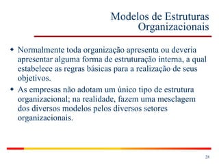 Modelos de Estruturas Organizacionais Normalmente toda organização apresenta ou deveria apresentar alguma forma de estruturação interna, a qual estabelece as regras básicas para a realização de seus objetivos. As empresas não adotam um único tipo de estrutura organizacional; na realidade, fazem uma mesclagem dos diversos modelos pelos diversos setores organizacionais. 