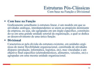 Estruturas Pós-Clássicas Com base na Função e Divisional Com base na Função Graficamente semelhante à estrutura linear, é um modelo em que as atividades análogas, interdependentes se unem ao propósito dominante da empresa, ou seja, são agrupadas em um órgão especifico, constituin-do-se em uma grande unidade setorial da organização, a qual se dedica ao desenvolvimento de uma única função. Divisional Caracteriza-se pela divisão da estrutura existente, em unidades orgâ-nicas de maior flexibilidade organizacional, constituída de atividades díspares (produção, informática, logística, etc), mas vinculadas a um objetivo final específico (eletrodomésticos, alimentos, veículos, etc) e agrupadas em uma mesma unidade organizacional. 