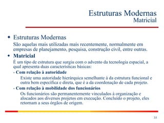 Estruturas Modernas Matricial Estruturas Modernas São aquelas mais utilizadas mais recentemente, normalmente em empresas de planejamento, pesquisa, construção civil, entre outras. Matricial É um tipo de estrutura que surgiu com o advento da tecnologia espacial, a qual apresenta duas características básicas: -  Com relação à autoridade Existe uma autoridade hierárquica semelhante à da estrutura funcional e outra bem específica e direta, que é a da coordenação de cada projeto. -  Com relação à mobilidade dos funcionários Os funcionários são permanentemente vinculados à organização e alocados aos diversos projetos em execução. Concluído o projeto, eles retornam a seus órgãos de origem.   