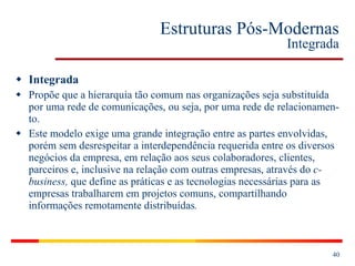 Estruturas Pós-Modernas Integrada Integrada Propõe que a hierarquia tão comum nas organizações seja substituída por uma rede de comunicações, ou seja, por uma rede de relacionamen-to. Este modelo exige uma grande integração entre as partes envolvidas, porém sem desrespeitar a interdependência requerida entre os diversos negócios da empresa, em relação aos seus colaboradores, clientes, parceiros e, inclusive na relação com outras empresas, através do  c-business,  que define as práticas e as tecnologias necessárias para as empresas trabalharem em projetos comuns, compartilhando informações remotamente distribuídas .   