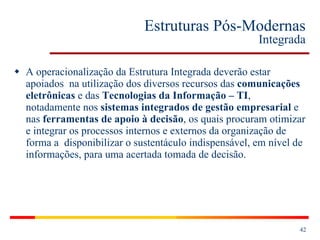 Estruturas Pós-Modernas Integrada A operacionalização da Estrutura Integrada deverão estar apoiados  na utilização dos diversos recursos das  comunicações eletrônicas  e das  Tecnologias da Informação – TI , notadamente nos  sistemas integrados de gestão empresarial  e nas  ferramentas de apoio à decisão , os quais procuram otimizar e integrar os processos internos e externos da organização de forma a  disponibilizar o sustentáculo indispensável, em nível de informações, para uma acertada tomada de decisão. 