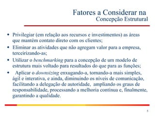 Fatores a Considerar na  Concepção Estrutural Privilegiar (em relação aos recursos e investimentos) as áreas que mantém contato direto com os clientes; Eliminar as atividades que não agregam valor para a empresa, terceirizando-as; Utilizar o  benchmarking  para a concepção de um modelo de estrutura mais voltado para resultados do que para as funções; Aplicar o  downsizing  enxugando-a, tornando-a mais simples, ágil e interativa, e ainda, diminuindo os níveis de comunicação, facilitando a delegação de autoridade,  ampliando os graus de responsabilidade, processando a melhoria contínua e, finalmente, garantindo a qualidade. 