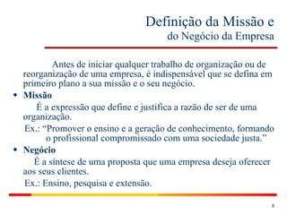 Definição da Missão e   do Negócio da Empresa   Antes de iniciar qualquer trabalho de organização ou de reorganização de uma empresa, é indispensável que se defina em primeiro plano a sua missão e o seu negócio. Missão É a expressão que define e justifica a razão de ser de uma organização. Ex.: “Promover o ensino e a geração de conhecimento, formando    o profissional compromissado com uma sociedade justa.” Negócio É a síntese de uma proposta que uma empresa deseja oferecer aos seus clientes. Ex.: Ensino, pesquisa e extensão. 