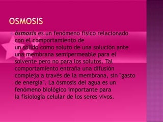  ósmosis  es un fenómeno físico relacionado
 con el comportamiento de
 un sólido como soluto de una solución ante
 una membrana semipermeable para el
 solvente pero no para los solutos. Tal
 comportamiento entraña una difusión
 compleja a través de la membrana, sin "gasto
 de energía". La ósmosis del agua es un
 fenómeno biológico importante para
 la fisiología celular de los seres vivos.
 