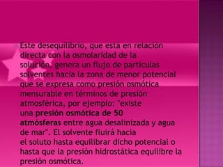  Estedesequilibrio, que está en relación
 directa con la osmolaridad de la
 solución, genera un flujo de partículas
 solventes hacia la zona de menor potencial
 que se expresa como presión osmótica
 mensurable en términos de presión
 atmosférica, por ejemplo: "existe
 una presión osmótica de 50
 atmósferas entre agua desalinizada y agua
 de mar". El solvente fluirá hacia
 el soluto hasta equilibrar dicho potencial o
 hasta que la presión hidrostática equilibre la
 presión osmótica.
 