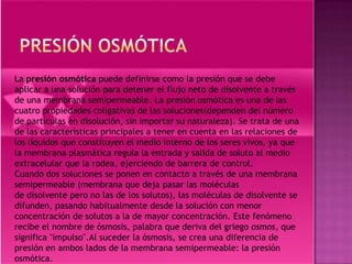 La presión osmótica puede definirse como la presión que se debe
aplicar a una solución para detener el flujo neto de disolvente a través
de una membrana semipermeable. La presión osmótica es una de las
cuatro propiedades coligativas de las soluciones(dependen del número
de partículas en disolución, sin importar su naturaleza). Se trata de una
de las características principales a tener en cuenta en las relaciones de
los líquidos que constituyen el medio interno de los seres vivos, ya que
la membrana plasmática regula la entrada y salida de soluto al medio
extracelular que la rodea, ejerciendo de barrera de control.
Cuando dos soluciones se ponen en contacto a través de una membrana
semipermeable (membrana que deja pasar las moléculas
de disolvente pero no las de los solutos), las moléculas de disolvente se
difunden, pasando habitualmente desde la solución con menor
concentración de solutos a la de mayor concentración. Este fenómeno
recibe el nombre de ósmosis, palabra que deriva del griego osmos, que
significa "impulso".Al suceder la ósmosis, se crea una diferencia de
presión en ambos lados de la membrana semipermeable: la presión
osmótica.
 