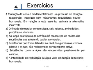 4. Exercícios
A formação da urina é fundamentalmente um processo de filtração-
reabsorção, integrado com mecanismos reguladores neuro-
hormonais. Em relação a este assunto, assinala a alternativa
incorrecta.
a) O filtrado glomerular contém água, sais, glicose, aminoácidos,
proteínas e vitaminas.
b) Ao longo dos túbulos do nefrónio há reabsorção de muitas das
substâncias que saíram do capilar glomerular.
c) Substâncias que foram filtradas ao nível dos glomérulos, como a
glicose e os sais, são reabsorvidos por transporte activo.
d) Substâncias como a água são reabsorvidas passivamente por
osmose.
e) A intensidade de reabsorção da água varia em função de factores
hormonais.
IL 2011 36
 