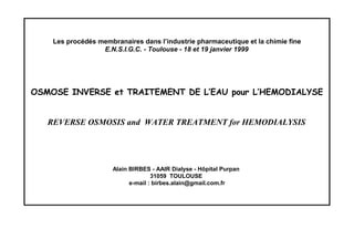 Les procédés membranaires dans l’industrie pharmaceutique et la chimie fine
E.N.S.I.G.C. - Toulouse - 18 et 19 janvier 1999
OSMOSE INVERSE et TRAITEMENT DE L’EAU pour L’HEMODIALYSE
REVERSE OSMOSIS and WATER TREATMENT for HEMODIALYSIS
Alain BIRBES - AAIR Dialyse - Hôpital Purpan
31059 TOULOUSE
e-mail : birbes.alain@gmail.com.fr
 