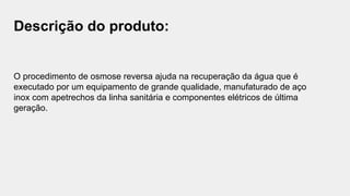 Descrição do produto:
O procedimento de osmose reversa ajuda na recuperação da água que é
executado por um equipamento de grande qualidade, manufaturado de aço
inox com apetrechos da linha sanitária e componentes elétricos de última
geração.
 