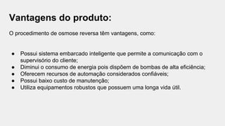 Vantagens do produto:
O procedimento de osmose reversa têm vantagens, como:
● Possui sistema embarcado inteligente que permite a comunicação com o
supervisório do cliente;
● Diminui o consumo de energia pois dispõem de bombas de alta eficiência;
● Oferecem recursos de automação considerados confiáveis;
● Possui baixo custo de manutenção;
● Utiliza equipamentos robustos que possuem uma longa vida útil.
 
