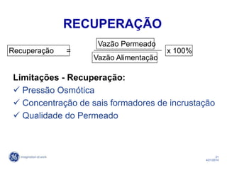 21
4/21/2014
Recuperação = x 100%
Vazão Permeado
Vazão Alimentação
RECUPERAÇÃO
Limitações - Recuperação:
 Pressão Osmótica
 Concentração de sais formadores de incrustação
 Qualidade do Permeado
 