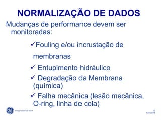 32
4/21/2014
NORMALIZAÇÃO DE DADOS
Mudanças de performance devem ser
monitoradas:
Fouling e/ou incrustação de
membranas
 Entupimento hidráulico
 Degradação da Membrana
(química)
 Falha mecânica (lesão mecânica,
O-ring, linha de cola)
 