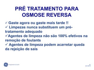 42
4/21/2014
 Gaste agora ou gaste mais tarde !!
 Limpezas nunca substituem um pré-
tratamento adequado
Agentes de limpeza não são 100% efetivos na
remoção de foulants
 Agentes de limpeza podem acarretar queda
da rejeição de sais
PRÉ TRATAMENTO PARA
OSMOSE REVERSA
 