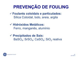 45
4/21/2014
 Foulants coloidais e particulados:
Sílica Coloidal, lodo, areia, argila
 Hidróxidos Metálicos:
Ferro, manganês, alumínio
 Precipitados de Sais:
BaSO4; SrSO4; CaSO4; SiO2 reativa
PREVENÇÃO DE FOULING
 