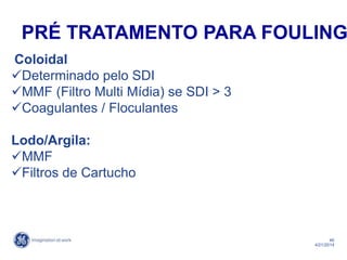 46
4/21/2014
Coloidal
Determinado pelo SDI
MMF (Filtro Multi Mídia) se SDI > 3
Coagulantes / Floculantes
Lodo/Argila:
MMF
Filtros de Cartucho
PRÉ TRATAMENTO PARA FOULING
 