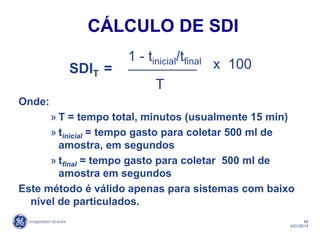 48
4/21/2014
Onde:
» T = tempo total, minutos (usualmente 15 min)
» tinicial = tempo gasto para coletar 500 ml de
amostra, em segundos
» tfinal = tempo gasto para coletar 500 ml de
amostra em segundos
Este método é válido apenas para sistemas com baixo
nível de particulados.
SDIT =
1 - tinicial/tfinal
T
x 100
CÁLCULO DE SDI
 