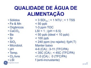 52
4/21/2014
• Sólidos < 3 SDI15 ; < 1 NTU ; < 1 TSS
• Fe & Mn < 50 ppb
• Orgânicos 1-3 ppm TOC
• CaCO3 LSI < 1 ; (pH < 6.5)
• Ba < 50 ppb (ideal < 10 ppb)
• Sr < 100 ppb
• SiO2 < 240 ppm (no rejeito); f(pH,T)
• Microbiol. Manter baixo
• pH 4-6 (CA) ; 3-11 (TFC/PA)
• Temp. < 35C (CA) ; < 45C (TFC/PA)
• Cl2 livre <1.0 (CA) ; 0 (TFC/PA)
• LSI f (anti-incrustante)
QUALIDADE DE ÁGUA DE
ALIMENTAÇÃO
 