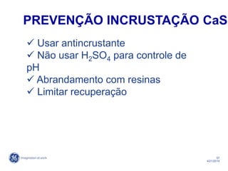 57
4/21/2014
 Usar antincrustante
 Não usar H2SO4 para controle de
pH
 Abrandamento com resinas
 Limitar recuperação
PREVENÇÃO INCRUSTAÇÃO CaSO
 