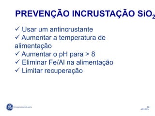 58
4/21/2014
 Usar um antincrustante
 Aumentar a temperatura de
alimentação
 Aumentar o pH para > 8
 Eliminar Fe/Al na alimentação
 Limitar recuperação
PREVENÇÃO INCRUSTAÇÃO SiO2
 