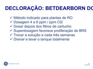 64
4/21/2014
 Método indicado para plantas de RO
 Dosagem 4 a 6 ppm / ppm Cl2
 Dosar depois dos filtros de cartucho
 Superdosagem favorece proliferação de BRS
 Trocar a solução a cada três semanas
 Drenar e lavar o tanque totalmente
DECLORAÇÃO: BETDEARBORN DC
 