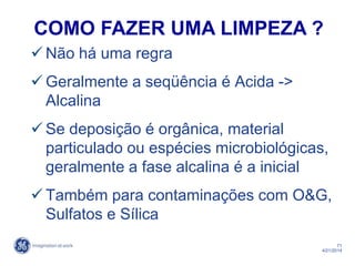 71
4/21/2014
 Não há uma regra
 Geralmente a seqüência é Acida ->
Alcalina
 Se deposição é orgânica, material
particulado ou espécies microbiológicas,
geralmente a fase alcalina é a inicial
 Também para contaminações com O&G,
Sulfatos e Sílica
COMO FAZER UMA LIMPEZA ?
 