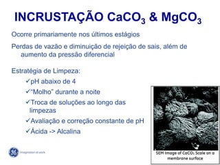 73
4/21/2014
Ocorre primariamente nos últimos estágios
Perdas de vazão e diminuição de rejeição de sais, além de
aumento da pressão diferencial
Estratégia de Limpeza:
pH abaixo de 4
“Molho” durante a noite
Troca de soluções ao longo das
limpezas
Avaliação e correção constante de pH
Ácida -> Alcalina
INCRUSTAÇÃO CaCO3 & MgCO3
 