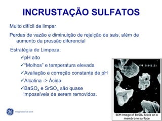 74
4/21/2014
INCRUSTAÇÃO SULFATOS
Muito difícil de limpar
Perdas de vazão e diminuição de rejeição de sais, além de
aumento da pressão diferencial
Estratégia de Limpeza:
pH alto
“Molhos” e temperatura elevada
Avaliação e correção constante de pH
Alcalina -> Ácida
BaSO4 e SrSO4 são quase
impossíveis de serem removidos.
 