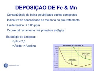 75
4/21/2014
Conseqüência da baixa solubilidade destes compostos
Indicativo de necessidade de melhoria no pré-tratamento
Limite básico: < 0,05 ppm
Ocorre primariamente nos primeiros estágios
Estratégia de Limpeza:
pH < 2,5
Ácida -> Alcalina
DEPOSIÇÃO DE Fe & Mn
 