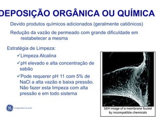 79
4/21/2014
Devido produtos químicos adicionados (geralmente catiônicos)
Redução da vazão de permeado com grande dificuldade em
restabelecer a mesma
Estratégia de Limpeza:
Limpeza Alcalina
pH elevado e alta concentração de
sabão
Pode requerer pH 11 com 5% de
NaCl a alta vazão e baixa pressão.
Não fazer esta limpeza com alta
pressão e em todo sistema
DEPOSIÇÃO ORGÂNICA OU QUÍMICA
 