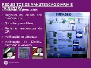 REQUISITOS DE MANUTENÇÃO DIÁRIA E
TRIMESTRALo Folha de Registro Diário;
o Registrar as leituras dos
manômetros;
o Substituir pré – filtros;
o Registrar temperatura da
OR;
o Verificação de Limpeza;
o Verificação de Display,
eletrodos e válvulas;
 