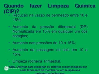 Quando fazer Limpeza Química
(CIP)?
• Redução na vazão de permeado entre 10 e
15%;
• Aumento da pressão diferencial (DP)
Normalizada em 15% em qualquer um dos
estágios;
• Aumento nas pressões de 10 a 15%;
• Aumento da passagem de sais em 10 a
15%.
• Limpeza rotineira Trimestral.
OBS.: Atentar para respeitar os critérios recomendados por
cada fabricante de membrana, em relação aos
 