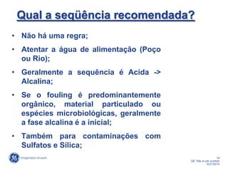 14
GE Title or job number
4/21/2014
Qual a seqüência recomendada?
• Não há uma regra;
• Atentar a água de alimentação (Poço
ou Rio);
• Geralmente a sequência é Acida ->
Alcalina;
• Se o fouling é predominantemente
orgânico, material particulado ou
espécies microbiológicas, geralmente
a fase alcalina é a inicial;
• Também para contaminações com
Sulfatos e Sílica;
 
