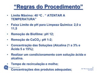 16
GE Title or job number
4/21/2014
“Regras do Procedimento”
• Limite Máximo: 40 oC . “ ATENTAR A
TEMPERATURA”
• Faixa Limite de pH para Limpeza Química: 2,0 a
11,5
• Remoção de Biofilme: pH 12;
• Remoção de CaCO3: pH 1-2;
• Concentração das Soluções (Alcalina (1 a 3% e
Ácida 5 a 15%);
• Realizar um condicionamento com solução ácida e
alcalina.
• Tempo de recirculação e molho;
• Concentrações dos produtos adequadas;
 