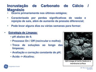 17
GE Title or job number
4/21/2014
Incrustação de Carbonato de Cálcio /
Magnésio
• Ocorre primariamente nos últimos estágios;
• Caracterizada por perdas significativas de vazão e
rejeição de sais, além de aumento da pressão diferencial;
• Pode levar alguns dias ou várias semanas para formar;
• Estratégia de Limpeza:
• pH abaixo de 4;
• Processo On / Off (recircular e molho);
• Troca de soluções ao longo das
limpezas;
• Avaliação e correção constante de pH;
• Ácida -> Alcalina;
 