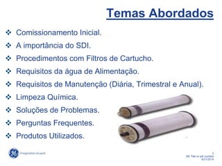 2
GE Title or job number
4/21/2014
Temas Abordados
 Comissionamento Inicial.
 A importância do SDI.
 Procedimentos com Filtros de Cartucho.
 Requisitos da água de Alimentação.
 Requisitos de Manutenção (Diária, Trimestral e Anual).
 Limpeza Química.
 Soluções de Problemas.
 Perguntas Frequentes.
 Produtos Utilizados.
 