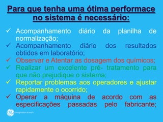 Para que tenha uma ótima performace
no sistema é necessário:
 Acompanhamento diário da planilha de
normalização;
 Acompanhamento diário dos resultados
obtidos em laboratório;
 Observar e Atentar as dosagem dos químicos;
 Realizar um excelente pré- tratamento para
que não prejudique o sistema;
 Reportar problemas aos operadores e ajustar
rapidamente o ocorrido;
 Operar a máquina de acordo com as
especificações passadas pelo fabricante;
 